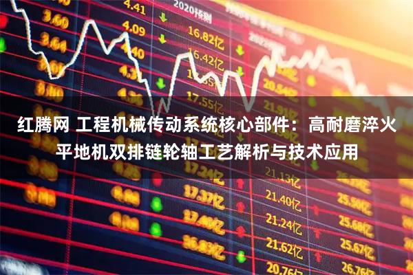 红腾网 工程机械传动系统核心部件：高耐磨淬火平地机双排链轮轴工艺解析与技术应用