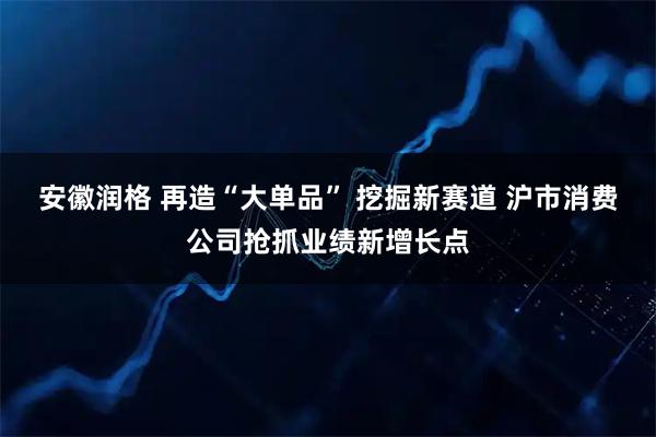 安徽润格 再造“大单品” 挖掘新赛道 沪市消费公司抢抓业绩新增长点