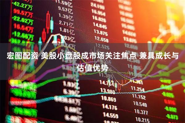 宏图配资 美股小盘股成市场关注焦点 兼具成长与估值优势