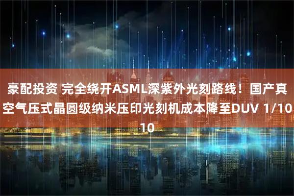 豪配投资 完全绕开ASML深紫外光刻路线！国产真空气压式晶圆级纳米压印光刻机成本降至DUV 1/10