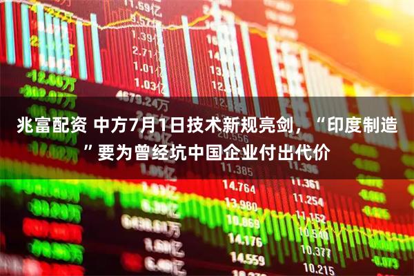 兆富配资 中方7月1日技术新规亮剑，“印度制造”要为曾经坑中国企业付出代价