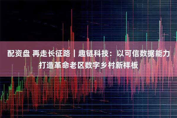 配资盘 再走长征路｜趣链科技：以可信数据能力打造革命老区数字乡村新样板