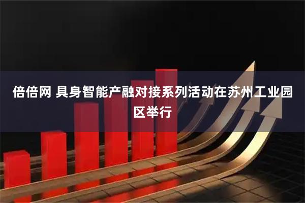 倍倍网 具身智能产融对接系列活动在苏州工业园区举行