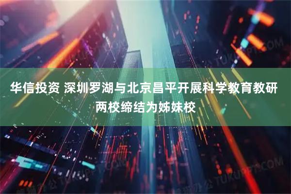 华信投资 深圳罗湖与北京昌平开展科学教育教研 两校缔结为姊妹校