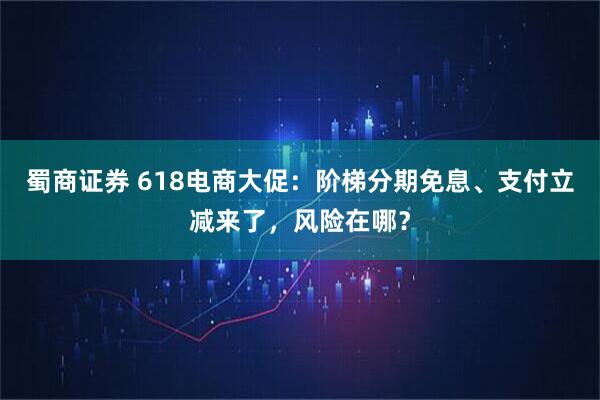 蜀商证券 618电商大促：阶梯分期免息、支付立减来了，风险在哪？