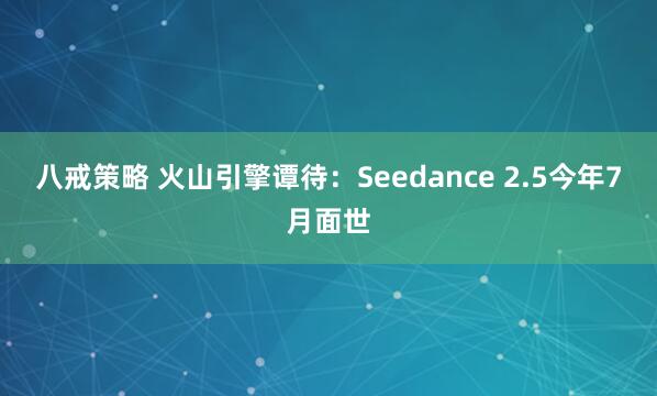 八戒策略 火山引擎谭待：Seedance 2.5今年7月面世