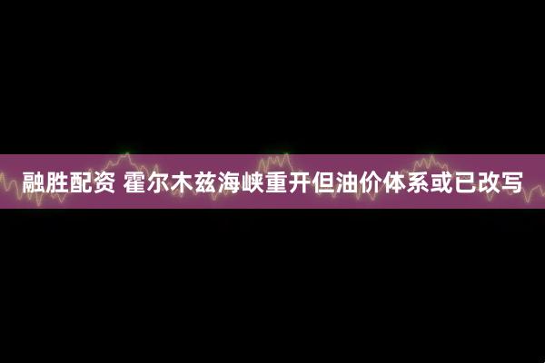 融胜配资 霍尔木兹海峡重开但油价体系或已改写