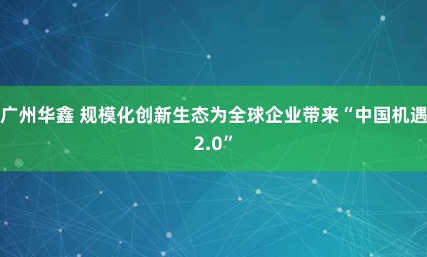 广州华鑫 规模化创新生态为全球企业带来“中国机遇2.0”