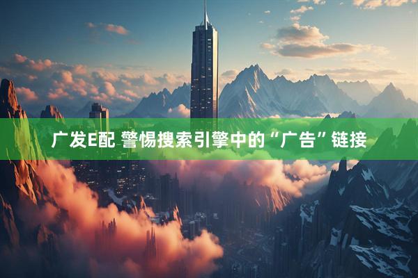 广发E配 警惕搜索引擎中的“广告”链接