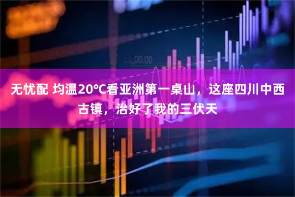无忧配 均温20℃看亚洲第一桌山，这座四川中西古镇，治好了我的三伏天
