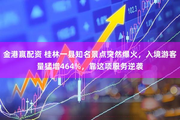 金港赢配资 桂林一县知名景点突然爆火，入境游客量猛增464%，靠这项服务逆袭