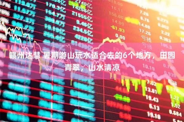 赣州达慧 暑期游山玩水适合去的6个地方，田园青翠，山水清凉