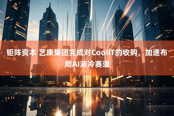 钜阵资本 艺康集团完成对CoolIT的收购，加速布局AI液冷赛道
