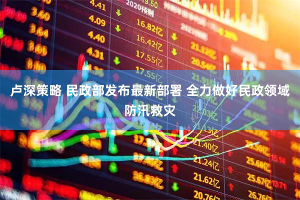 卢深策略 民政部发布最新部署 全力做好民政领域防汛救灾