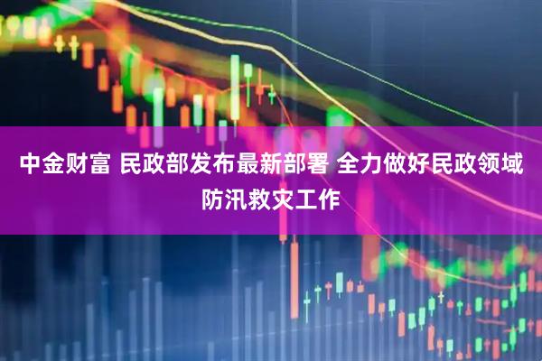 中金财富 民政部发布最新部署 全力做好民政领域防汛救灾工作