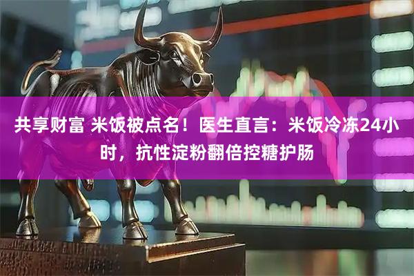 共享财富 米饭被点名！医生直言：米饭冷冻24小时，抗性淀粉翻倍控糖护肠