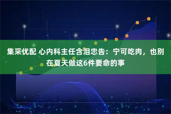 集采优配 心内科主任含泪忠告：宁可吃肉，也别在夏天做这6件要命的事