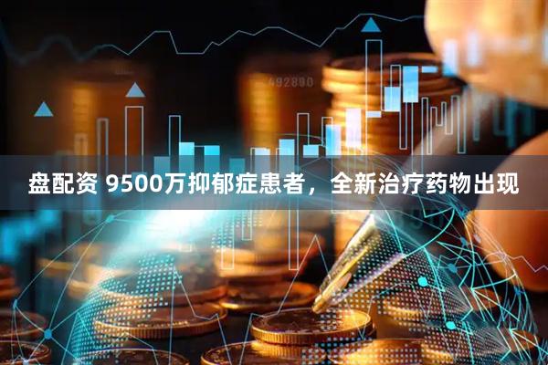 盘配资 9500万抑郁症患者，全新治疗药物出现