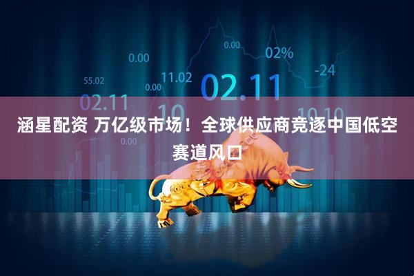 涵星配资 万亿级市场！全球供应商竞逐中国低空赛道风口