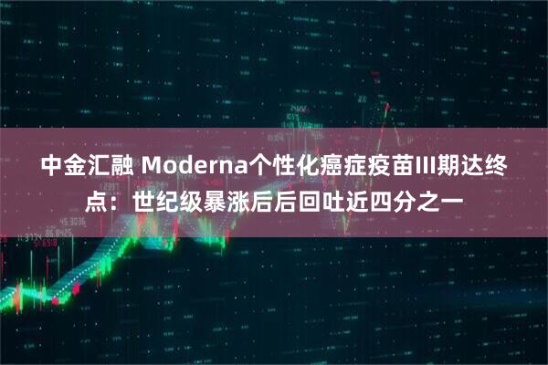 中金汇融 Moderna个性化癌症疫苗III期达终点：世纪级暴涨后后回吐近四分之一