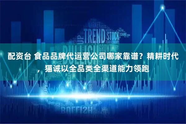 配资台 食品品牌代运营公司哪家靠谱？精耕时代，猫诚以全品类全渠道能力领跑