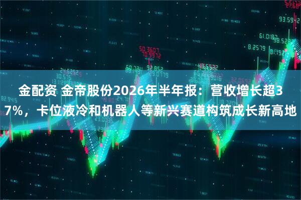 金配资 金帝股份2026年半年报：营收增长超37%，卡位液冷和机器人等新兴赛道构筑成长新高地