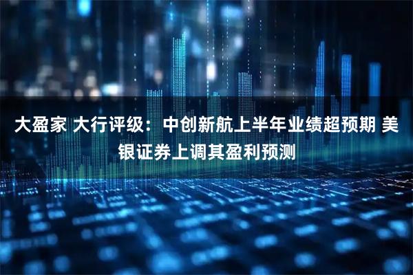 大盈家 大行评级：中创新航上半年业绩超预期 美银证券上调其盈利预测