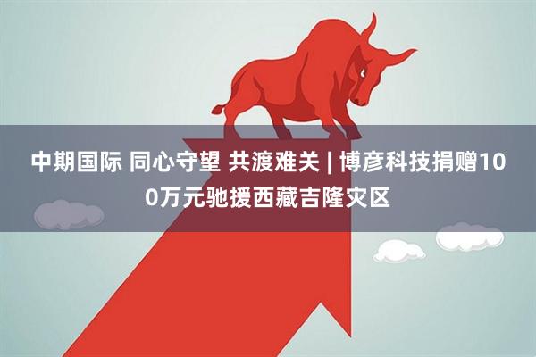 中期国际 同心守望 共渡难关 | 博彦科技捐赠100万元驰援西藏吉隆灾区