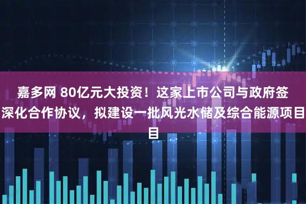 嘉多网 80亿元大投资!这家上市公司与政府签深化合作协议,拟建设一批风光水储及综合能源项目