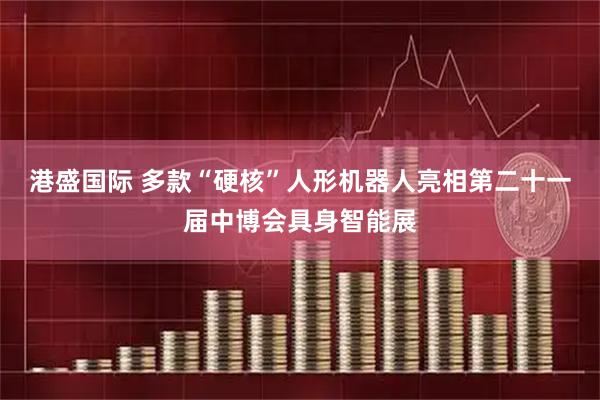 港盛国际 多款“硬核”人形机器人亮相第二十一届中博会具身智能展