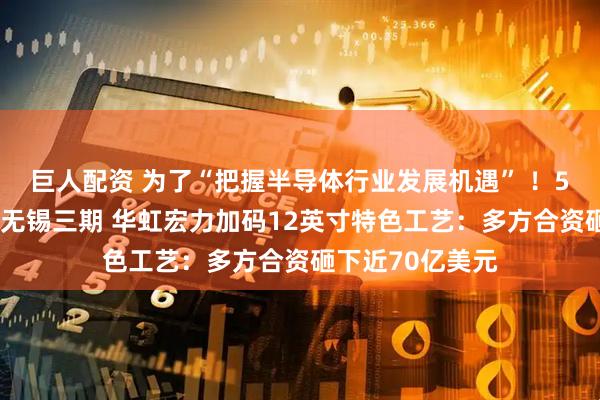 巨人配资 为了“把握半导体行业发展机遇” ！56亿元募资改道无锡三期 华虹宏力加码12英寸特色工艺：多方合资砸下近70亿美元