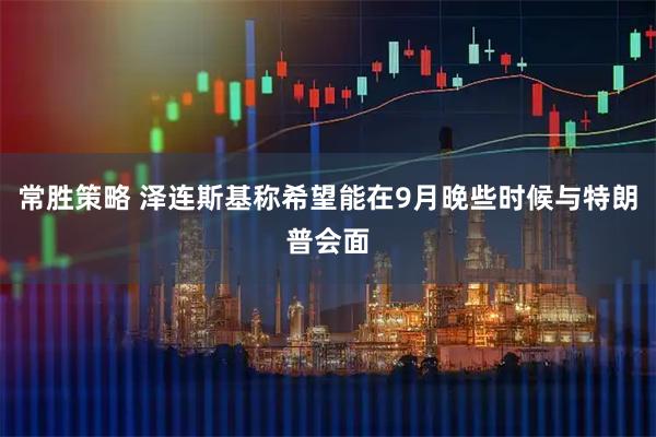 常胜策略 泽连斯基称希望能在9月晚些时候与特朗普会面
