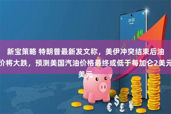 新宝策略 特朗普最新发文称，美伊冲突结束后油价将大跌，预测美国汽油价格最终或低于每加仑2美元
